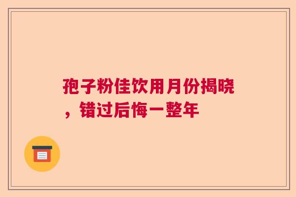 孢子粉佳饮用月份揭晓,错过后悔一整年 孢子粉佳饮用月份揭晓,错过后悔一整年