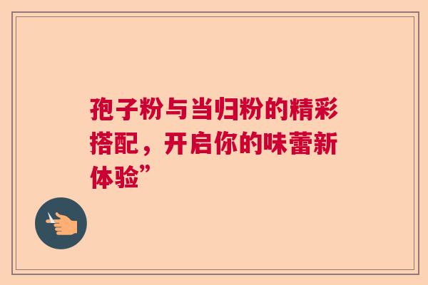 孢子粉与当归粉的精彩搭配,开启你的味蕾新体验” 孢子粉与当归粉的精彩搭配,开启你的味蕾新体验”
