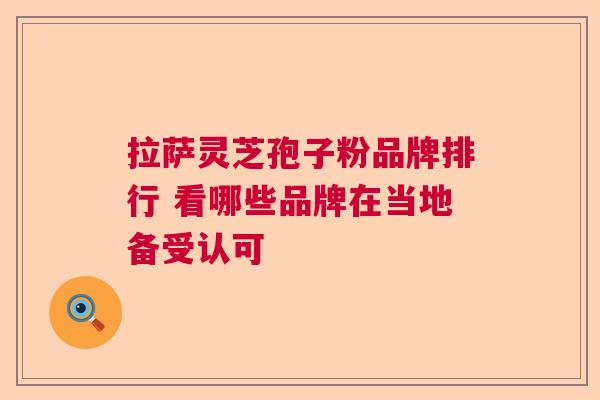 拉萨灵芝孢子粉品牌排行 看哪些品牌在当地备受认可 拉萨灵芝孢子粉品牌排行 看哪些品牌在当地备受认可