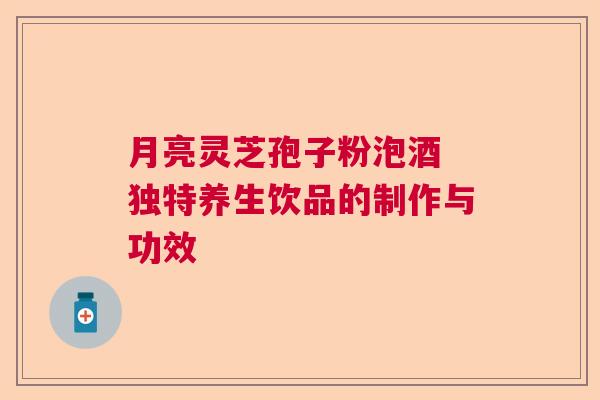 月亮灵芝孢子粉泡酒 独特养生饮品的制作与功效 月亮灵芝孢子粉泡酒 独特养生饮品的制作与功效