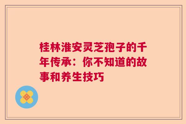 桂林淮安灵芝孢子的千年传承:你不知道的故事和养生技巧 桂林淮安灵芝孢子的千年传承:你不知道的故事和养生技巧