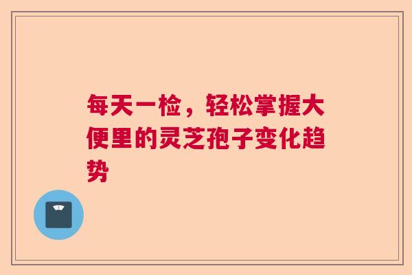 每天一检,轻松掌握大便里的灵芝孢子变化趋势 每天一检,轻松掌握大便里的灵芝孢子变化趋势