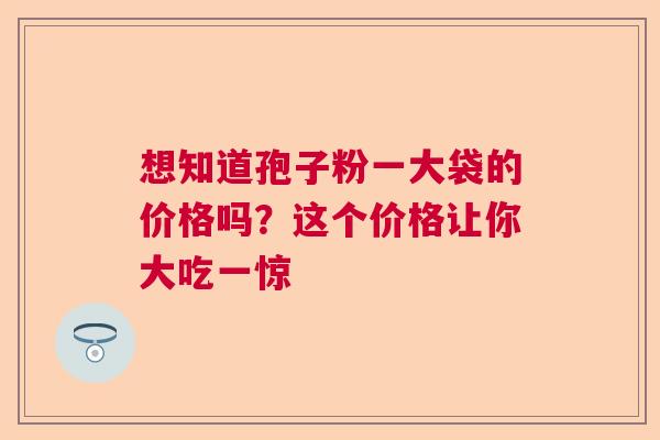 想知道孢子粉一大袋的价格吗?这个价格让你大吃一惊 想知道孢子粉一大袋的价格吗?这个价格让你大吃一惊