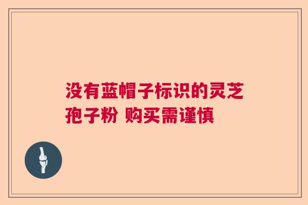 没有蓝帽子标识的灵芝孢子粉 购买需谨慎 没有蓝帽子标识的灵芝孢子粉 购买需谨慎