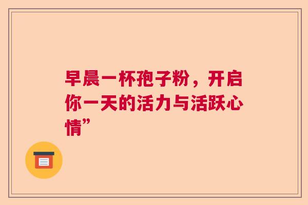 早晨一杯孢子粉,开启你一天的活力与活跃心情” 早晨一杯孢子粉,开启你一天的活力与活跃心情”
