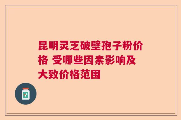 昆明灵芝破壁孢子粉价格 受哪些因素影响及大致价格范围 昆明灵芝破壁孢子粉价格 受哪些因素影响及大致价格范围