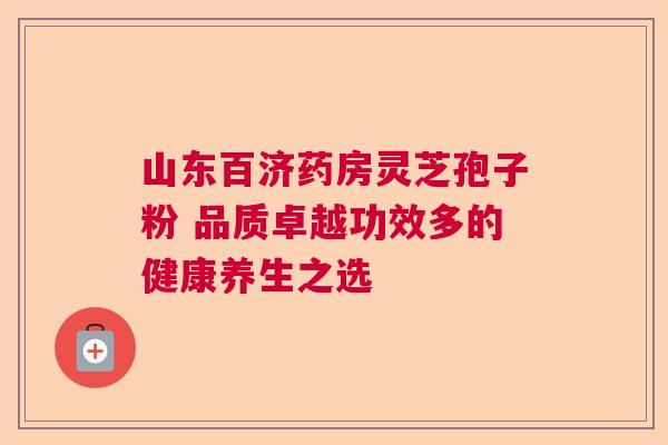 山东百济药房灵芝孢子粉 品质卓越功效多的健康养生之选 山东百济药房灵芝孢子粉 品质卓越功效多的健康养生之选