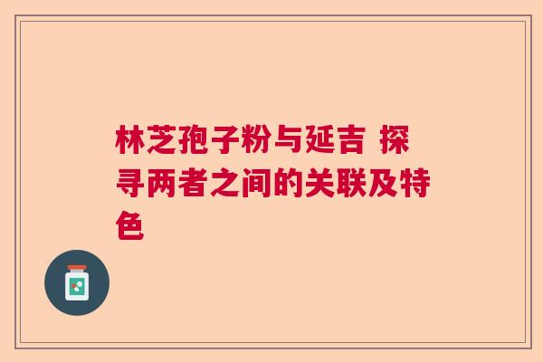 林芝孢子粉与延吉 探寻两者之间的关联及特色 林芝孢子粉与延吉 探寻两者之间的关联及特色