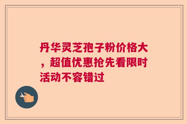 丹华灵芝孢子粉价格大,超值优惠抢先看限时活动不容错过 丹华灵芝孢子粉价格大,超值优惠抢先看限时活动不容错过