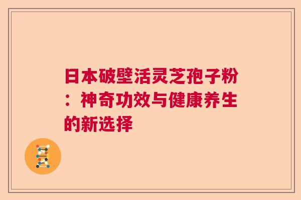 日本破壁活灵芝孢子粉:神奇功效与健康养生的新选择 日本破壁活灵芝孢子粉:神奇功效与健康养生的新选择