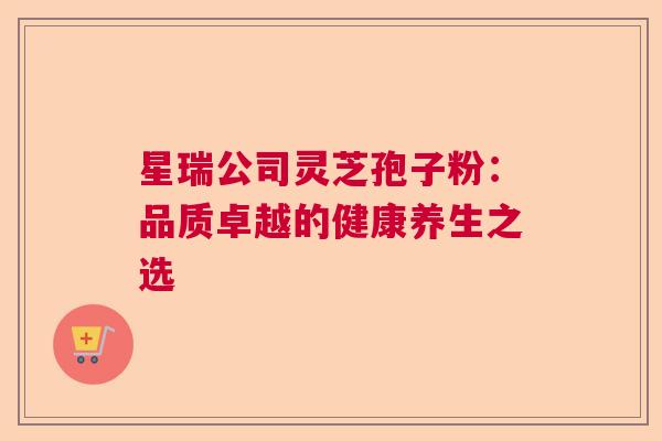 星瑞公司灵芝孢子粉:品质卓越的健康养生之选 星瑞公司灵芝孢子粉:品质卓越的健康养生之选