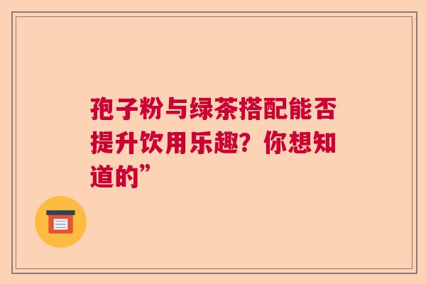 孢子粉与绿茶搭配能否提升饮用乐趣?你想知道的” 孢子粉与绿茶搭配能否提升饮用乐趣?你想知道的”