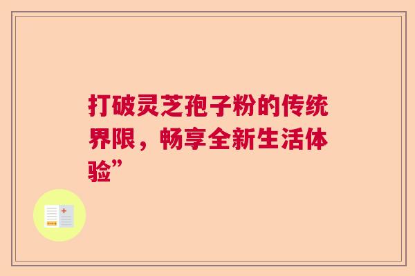 打破灵芝孢子粉的传统界限,畅享全新生活体验” 打破灵芝孢子粉的传统界限,畅享全新生活体验”