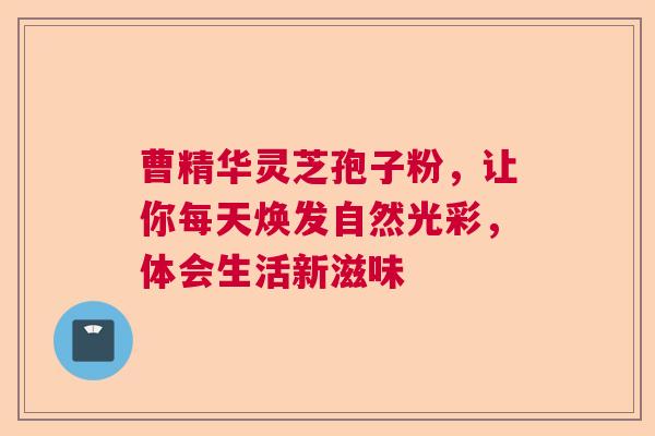 曹精华灵芝孢子粉,让你每天焕发自然光彩,体会生活新滋味 曹精华灵芝孢子粉,让你每天焕发自然光彩,体会生活新滋味