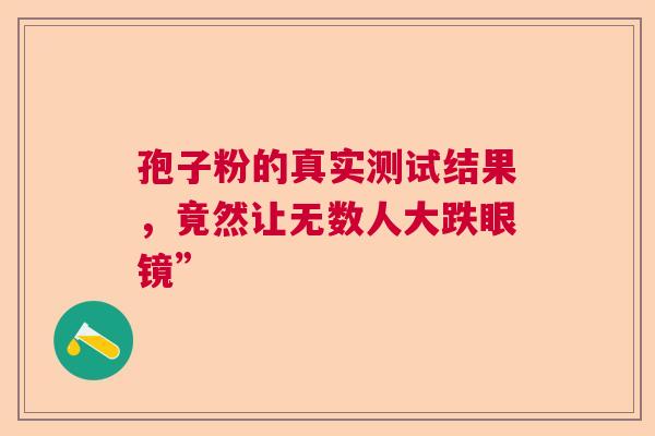 孢子粉的真实测试结果,竟然让无数人大跌眼镜” 孢子粉的真实测试结果,竟然让无数人大跌眼镜”