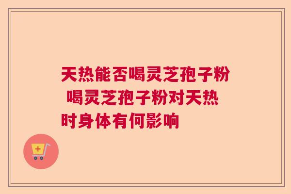 天热能否喝灵芝孢子粉 喝灵芝孢子粉对天热时身体有何影响 天热能否喝灵芝孢子粉 喝灵芝孢子粉对天热时身体有何影响