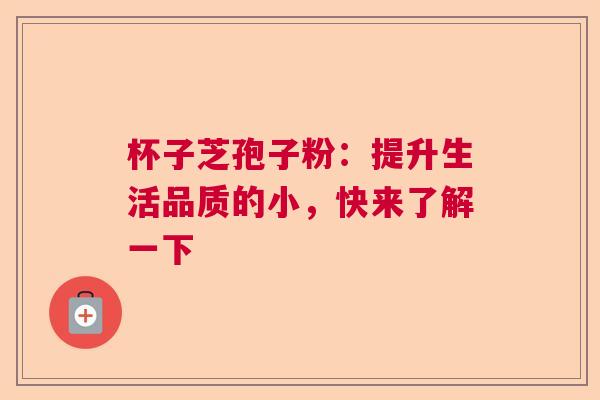 杯子芝孢子粉:提升生活品质的小,快来了解一下 杯子芝孢子粉:提升生活品质的小,快来了解一下
