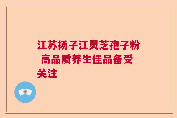 江苏扬子江灵芝孢子粉 高品质养生佳品备受关注 江苏扬子江灵芝孢子粉 高品质养生佳品备受关注