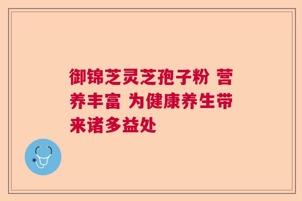 御锦芝灵芝孢子粉 营养丰富 为健康养生带来诸多益处 御锦芝灵芝孢子粉 营养丰富 为健康养生带来诸多益处