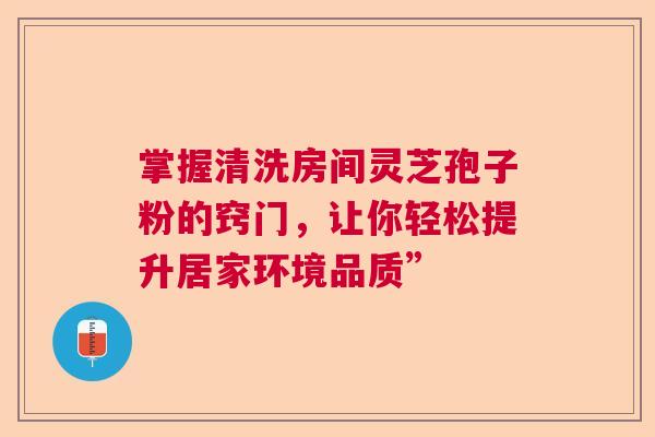 掌握清洗房间灵芝孢子粉的窍门,让你轻松提升居家环境品质” 掌握清洗房间灵芝孢子粉的窍门,让你轻松提升居家环境品质”