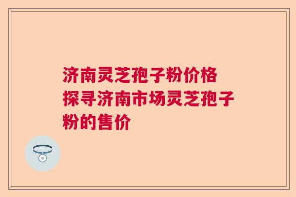 济南灵芝孢子粉价格 探寻济南市场灵芝孢子粉的售价 济南灵芝孢子粉价格 探寻济南市场灵芝孢子粉的售价