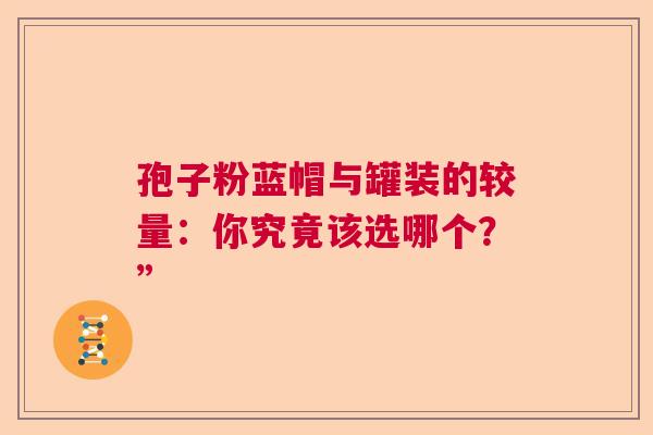 孢子粉蓝帽与罐装的较量:你究竟该选哪个?” 孢子粉蓝帽与罐装的较量:你究竟该选哪个?”