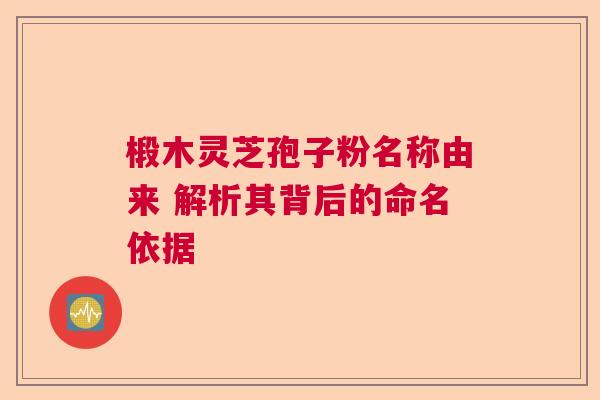 椴木灵芝孢子粉名称由来 解析其背后的命名依据 椴木灵芝孢子粉名称由来 解析其背后的命名依据