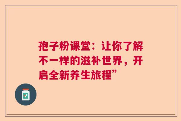 孢子粉课堂:让你了解不一样的滋补世界,开启全新养生旅程” 孢子粉课堂:让你了解不一样的滋补世界,开启全新养生旅程”