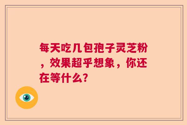 每天吃几包孢子灵芝粉,效果超乎想象,你还在等什么? 每天吃几包孢子灵芝粉,效果超乎想象,你还在等什么?