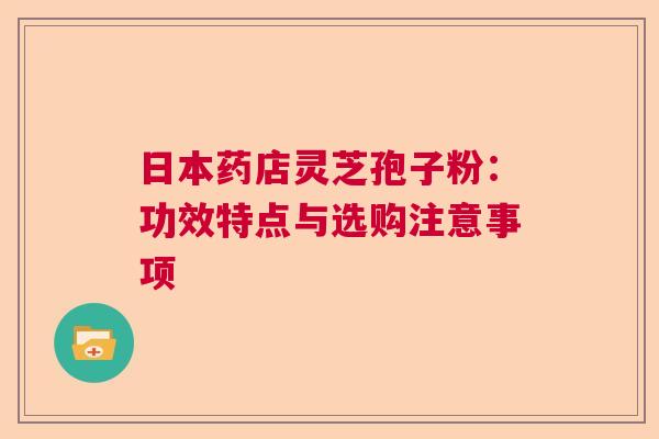 日本药店灵芝孢子粉:功效特点与选购注意事项 日本药店灵芝孢子粉:功效特点与选购注意事项