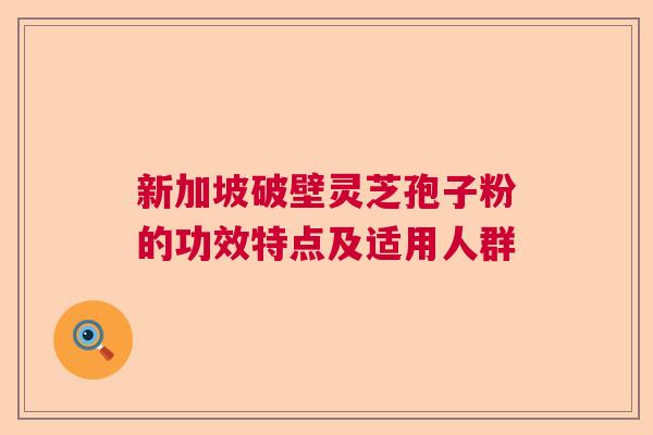 新加坡破壁灵芝孢子粉的功效特点及适用人群 新加坡破壁灵芝孢子粉的功效特点及适用人群