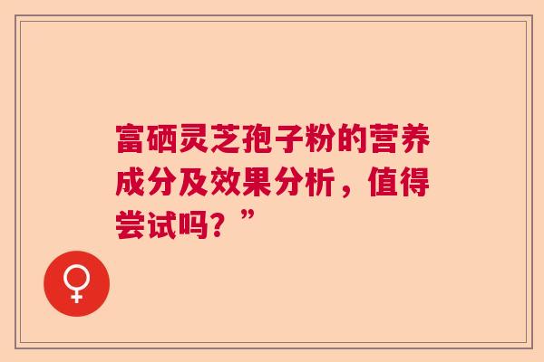 富硒灵芝孢子粉的营养成分及效果分析,值得尝试吗?” 富硒灵芝孢子粉的营养成分及效果分析,值得尝试吗?”