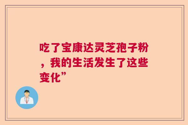 吃了宝康达灵芝孢子粉,我的生活发生了这些变化” 吃了宝康达灵芝孢子粉,我的生活发生了这些变化”