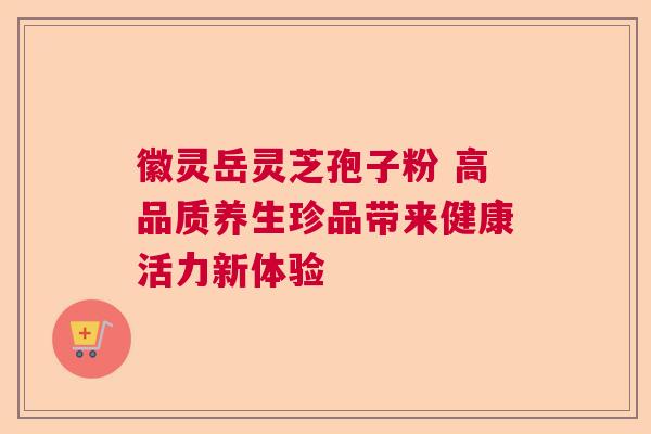 徽灵岳灵芝孢子粉 高品质养生珍品带来健康活力新体验 徽灵岳灵芝孢子粉 高品质养生珍品带来健康活力新体验
