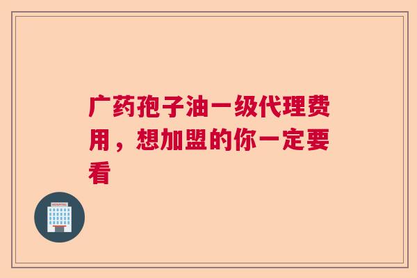 广药孢子油一级代理费用,想加盟的你一定要看 广药孢子油一级代理费用,想加盟的你一定要看