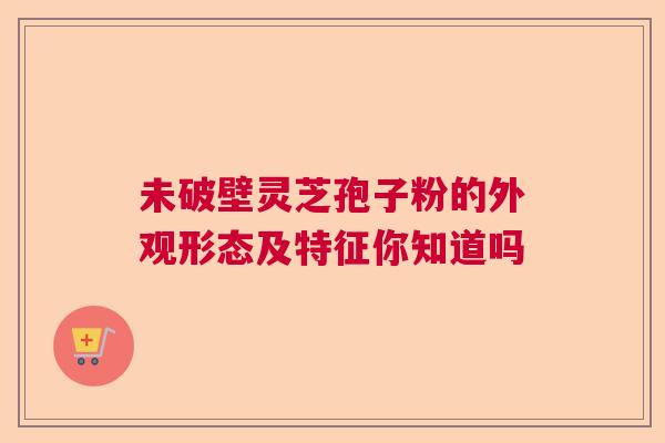 未破壁灵芝孢子粉的外观形态及特征你知道吗 未破壁灵芝孢子粉的外观形态及特征你知道吗