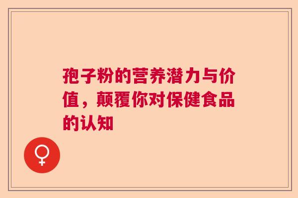 孢子粉的营养潜力与价值,颠覆你对保健食品的认知 孢子粉的营养潜力与价值,颠覆你对保健食品的认知