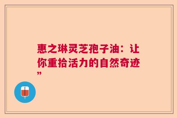 惠之琳灵芝孢子油:让你重拾活力的自然奇迹” 惠之琳灵芝孢子油:让你重拾活力的自然奇迹”