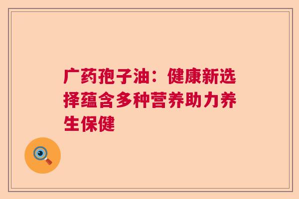 广药孢子油:健康新选择蕴含多种营养助力养生保健 广药孢子油:健康新选择蕴含多种营养助力养生保健