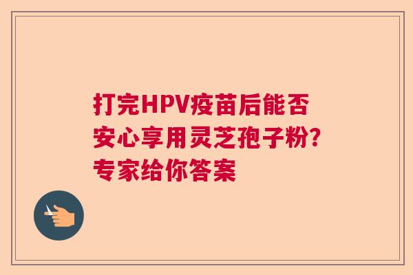 打完HPV疫苗后能否安心享用灵芝孢子粉?专家给你答案 打完HPV疫苗后能否安心享用灵芝孢子粉?专家给你答案