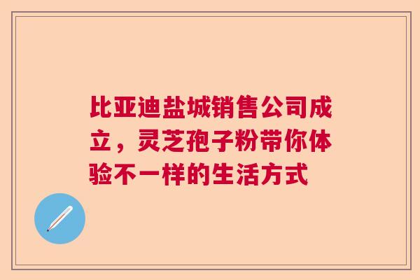 比亚迪盐城销售公司成立,灵芝孢子粉带你体验不一样的生活方式 比亚迪盐城销售公司成立,灵芝孢子粉带你体验不一样的生活方式