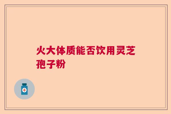 火大体质能否饮用灵芝孢子粉 火大体质能否饮用灵芝孢子粉