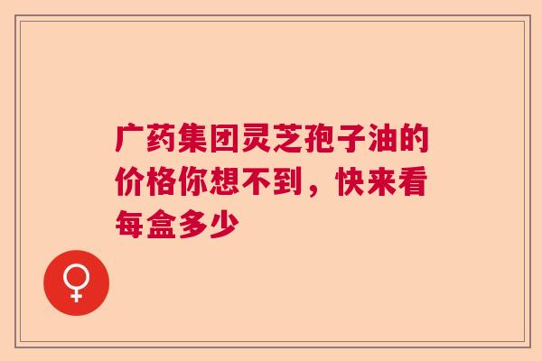 广药集团灵芝孢子油的价格你想不到,快来看每盒多少 广药集团灵芝孢子油的价格你想不到,快来看每盒多少