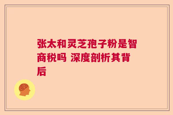 张太和灵芝孢子粉是智商税吗 深度剖析其背后 张太和灵芝孢子粉是智商税吗 深度剖析其背后