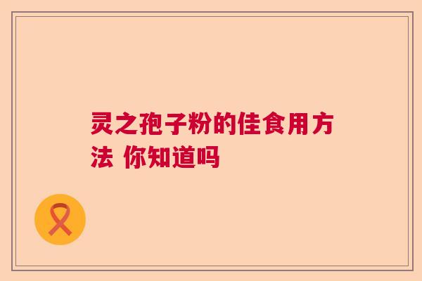 灵之孢子粉的佳食用方法 你知道吗 灵之孢子粉的佳食用方法 你知道吗