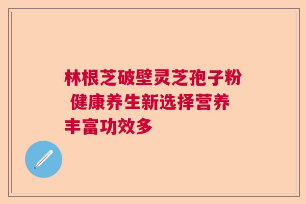 林根芝破壁灵芝孢子粉 健康养生新选择营养丰富功效多 林根芝破壁灵芝孢子粉 健康养生新选择营养丰富功效多
