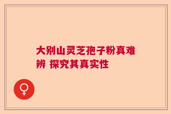 大别山灵芝孢子粉真难辨 探究其真实性 大别山灵芝孢子粉真难辨 探究其真实性