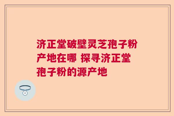 济正堂破壁灵芝孢子粉产地在哪 探寻济正堂孢子粉的源产地 济正堂破壁灵芝孢子粉产地在哪 探寻济正堂孢子粉的源产地