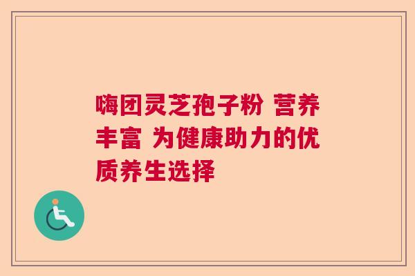 嗨团灵芝孢子粉 营养丰富 为健康助力的优质养生选择 嗨团灵芝孢子粉 营养丰富 为健康助力的优质养生选择