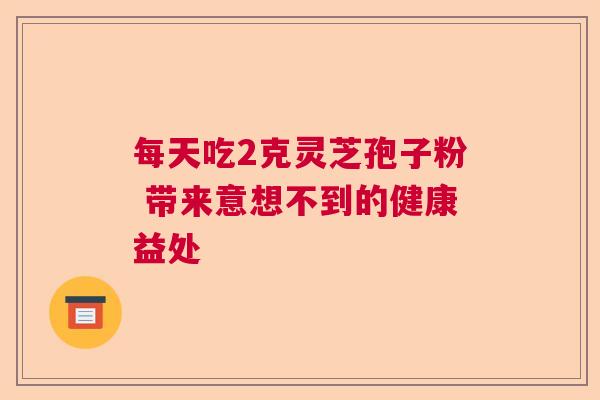 每天吃2克灵芝孢子粉 带来意想不到的健康益处 每天吃2克灵芝孢子粉 带来意想不到的健康益处